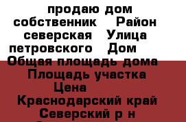продаю дом собственник  › Район ­ северская › Улица ­ петровского › Дом ­ 22 › Общая площадь дома ­ 80 › Площадь участка ­ 15 › Цена ­ 3 600 - Краснодарский край, Северский р-н, Северская ст-ца Недвижимость » Дома, коттеджи, дачи продажа   